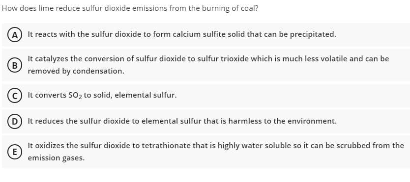 How does lime reduce sulfur dioxide emissions from the burning of coal?
(A) It reacts with the sulfur dioxide to form calcium sulfite solid that can be precipitated.
It catalyzes the conversion of sulfur dioxide to sulfur trioxide which is much less volatile and can be
B
removed by condensation.
It converts SO2 to solid, elemental sulfur.
(D It reduces the sulfur dioxide to elemental sulfur that is harmless to the environment.
It oxidizes the sulfur dioxide to tetrathionate that is highly water soluble so it can be scrubbed from the
E
emission gases.
