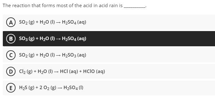 The reaction that forms most of the acid in acid rain is
A S02 (g) + H20 (1) – H2SO4 (aq)
B so3 (g) + H20 () – H2SO4 (aq)
SO2 (g) + H20 (I) - H2SO3 (aq)
D C2 (g) + H20 (1) – HCI (aq) + HCIO (aq)
E H2S (g) + 2 02 (g) – H2SO4 (1)
