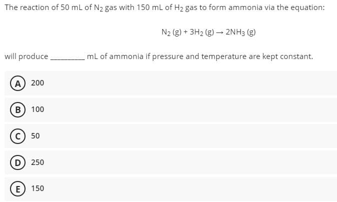 The reaction of 50 mL of N₂ gas with 150 mL of H₂ gas to form ammonia via the equation:
N₂ (g) + 3H₂(g) → 2NH3 (g)
will produce
mL of ammonia if pressure and temperature are kept constant.
A 200
B) 100
C) 50
D) 250
E 150