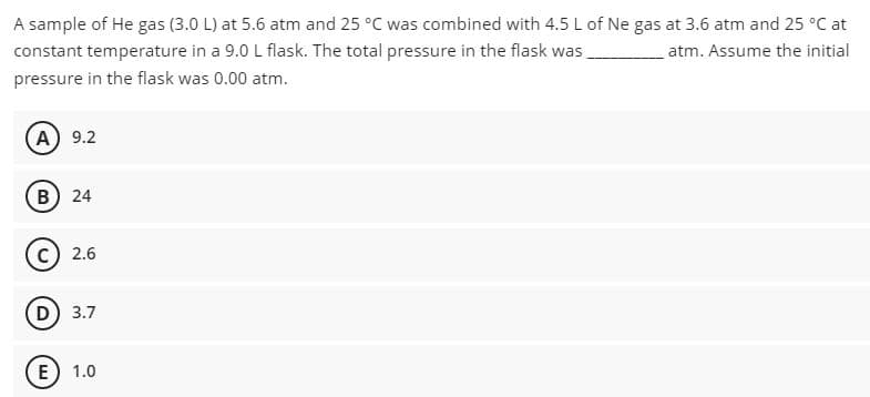 A sample of He gas (3.0 L) at 5.6 atm and 25 °C was combined with 4.5 L of Ne gas at 3.6 atm and 25 °C at
constant temperature in a 9.0 L flask. The total pressure in the flask was
pressure in the flask was 0.00 atm.
atm. Assume the initial.
A) 9.2
B) 24
2.6
D) 3.7
E) 1.0