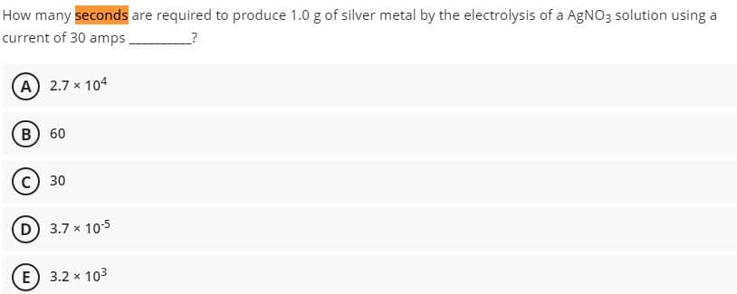 How many seconds are required to produce 1.0 g of silver metal by the electrolysis of a AgNO3 solution using a
current of 30 amps.
?
(A) 2.7 x 104
B) 60
C) 30
(D) 3.7 x 10-5
E) 3.2 x 103
