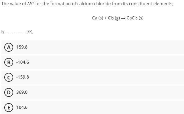 The value of AS° for the formation of calcium chloride from its constituent elements,
Ca (s) + Cl₂ (g) → CaCl2 (s)
is
J/K.
(A) 159.8
B) -104.6
C) -159.8
D) 369.0
E 104.6