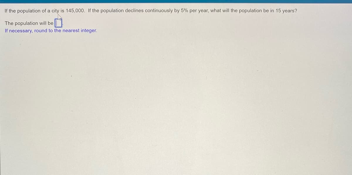 If the population of a city is 145,000. If the population declines continuously by 5% per year, what will the population be in 15 years?
The population will be
If necessary, round to the nearest integer.
