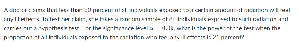 A doctor claims that less than 30 percent of all individuals exposed to a certain amount of radiation will feel
any ill effects. To test her claim, she takes a random sample of 64 individuals exposed to such radiation and
carries out a hypothesis test. For the significance level a = 0.05, what is the power of the test when the
proportion of all individuals exposed to the radiation who feel any ill effects is 21 percent?