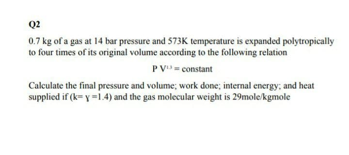 Q2
0.7 kg of a gas at 14 bar pressure and 573K temperature is expanded polytropically
to four times of its original volume according to the following relation
P V3 = constant
Calculate the final pressure and volume; work done; internal energy; and heat
supplied if (k= y =1.4) and the gas molecular weight is 29mole/kgmole
