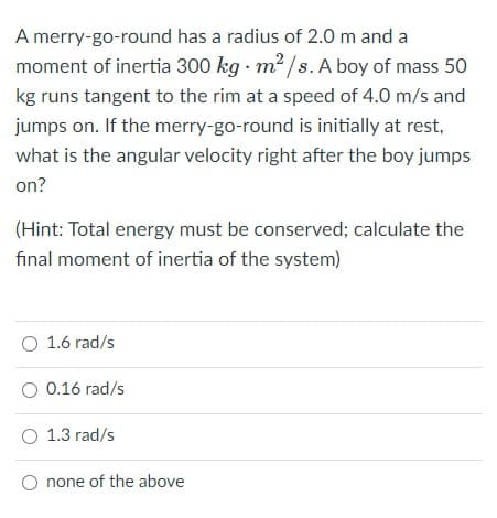 A merry-go-round has a radius of 2.0 m and a
moment of inertia 300 kg · m² /s. A boy of mass 50
kg runs tangent to the rim at a speed of 4.0 m/s and
jumps on. If the merry-go-round is initially at rest,
what is the angular velocity right after the boy jumps
on?
(Hint: Total energy must be conserved; calculate the
final moment of inertia of the system)
O 1.6 rad/s
O 0.16 rad/s
O 1.3 rad/s
none of the above
