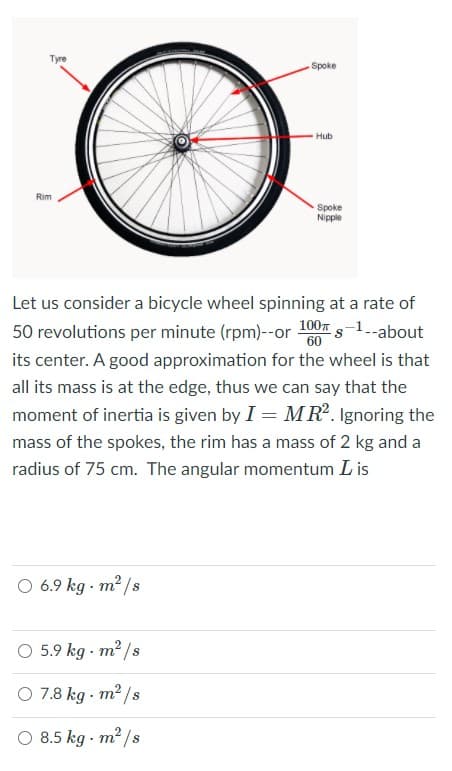 Tyre
Spoke
Hub
Rim
Spoke
Nipple
Let us consider a bicycle wheel spinning at a rate of
50 revolutions per minute (rpm)--or 100 s-1.-about
its center. A good approximation for the wheel is that
all its mass is at the edge, thus we can say that the
moment of inertia is given by I = MR. Ignoring the
mass of the spokes, the rim has a mass of 2 kg and a
radius of 75 cm. The angular momentum L is
O 6.9 kg - m² /s
O 5.9 kg - m² /s
O 7.8 kg - m2 /s
O 8.5 kg - m2 /s
