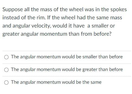 Suppose all the mass of the wheel was in the spokes
instead of the rim. If the wheel had the same mass
and angular velocity, would it have a smaller or
greater angular momentum than from before?
O The angular momentum would be smaller than before
O The angular momentum would be greater than before
O The angular momentum would be the same
