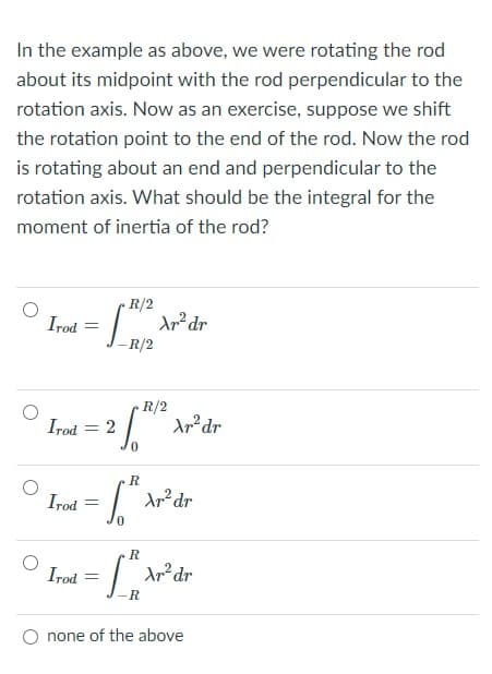 In the example as above, we were rotating the rod
about its midpoint with the rod perpendicular to the
rotation axis. Now as an exercise, suppose we shift
the rotation point to the end of the rod. Now the rod
is rotating about an end and perpendicular to the
rotation axis. What should be the integral for the
moment of inertia of the rod?
R/2
Irod
-R/2
R/2
Irod = 2
%3D
0.
R
Irod
Irod
R
none of the above
