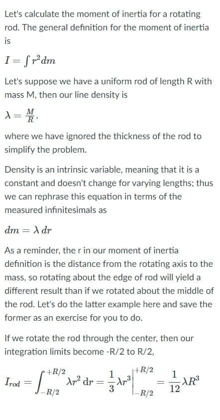 Let's calculate the moment of inertia for a rotating
rod. The general definition for the moment of inertia
is
I = fr²dm
Let's suppose we have a uniform rod of length R with
mass M, then our line density is
M
where we have ignored the thickness of the rod to
simplify the problem.
Density is an intrinsic variable, meaning that it is a
constant and doesn't change for varying lengths; thus
we can rephrase this equation in terms of the
measured infinitesimals as
dm = A dr
%3D
As a reminder, the r in our moment of inertia
definition is the distance from the rotating axis to the
mass, so rotating about the edge of rod will yield a
different result than if we rotated about the middle of
the rod. Let's do the latter example here and save the
former as an exercise for you to do.
If we rotate the rod through the center, then our
integration limits become -R/2 to R/2,
+R/2
|+R/2
1
dr =
1
AR3
12
Irod
R/2
-R/2
