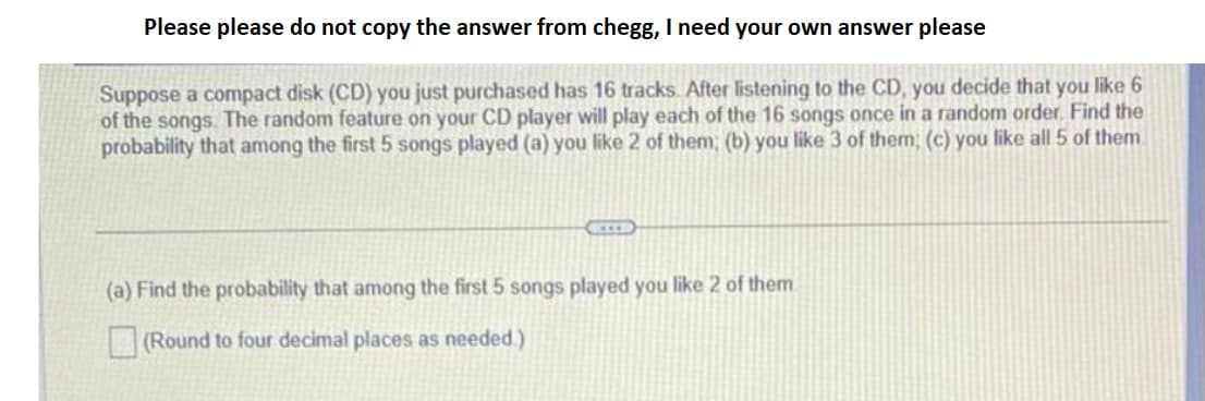 Please please do not copy the answer from chegg, I need your own answer please
Suppose a compact disk (CD) you just purchased has 16 tracks. After listening to the CD, you decide that you like 6
of the songs. The random feature on your CD player will play each of the 16 songs once in a random order. Find the
probability that among the first 5 songs played (a) you like 2 of them; (b) you like 3 of them; (c) you like all 5 of them.
(a) Find the probability that among the first 5 songs played you like 2 of them
(Round to four decimal places as needed.)
