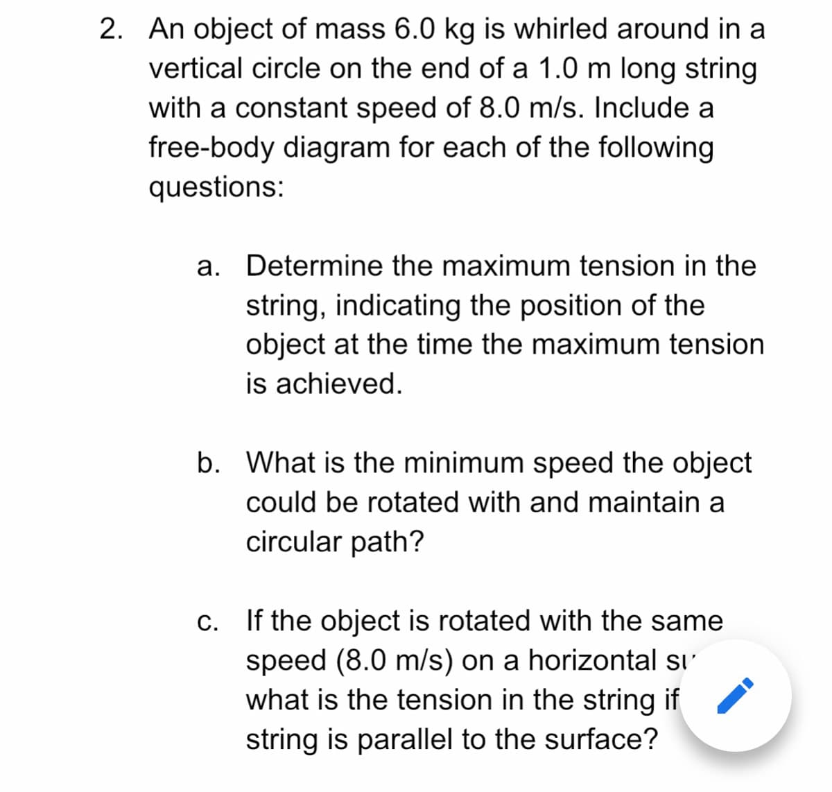 2. An object of mass 6.0 kg is whirled around in a
vertical circle on the end of a 1.0 m long string
with a constant speed of 8.0 m/s. Include a
free-body diagram for each of the following
questions:
a. Determine the maximum tension in the
string, indicating the position of the
object at the time the maximum tension
is achieved.
b. What is the minimum speed the object
could be rotated with and maintain a
circular path?
C. If the object is rotated with the same
speed (8.0 m/s) on a horizontal sı'
what is the tension in the string if
string is parallel to the surface?
