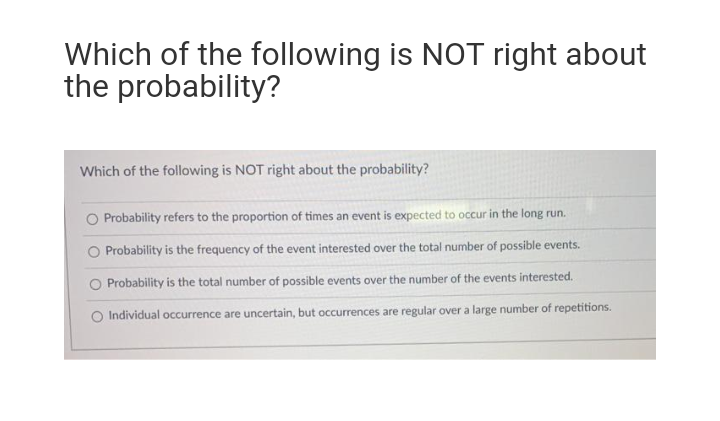 Which of the following is NOT right about
the probability?
Which of the following is NOT right about the probability?
O Probability refers to the proportion of times an event is expected to occur in the long run.
O Probability is the frequency of the event interested over the total number of possible events.
O Probability is the total number of possible events over the number of the events interested.
O Individual occurrence are uncertain, but occurrences are regular over a large number of repetitions.
