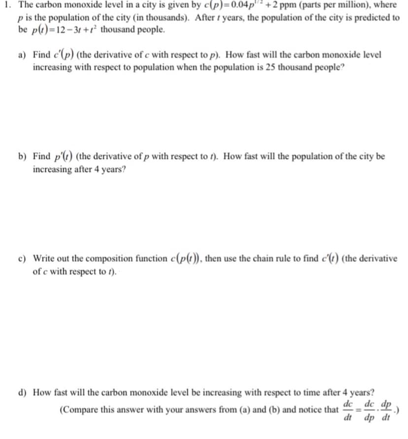 1. The carbon monoxide level in a city is given by c(p)=0.04p"² +2 ppm (parts per million), where
p is the population of the city (in thousands). After t years, the population of the city is predicted to
be p(1)=12-31 +r thousand people.
a) Find c'(p) (the derivative of c with respect to p). How fast will the carbon monoxide level
increasing with respect to population when the population is 25 thousand people?
b) Find p'(t) (the derivative of p with respect to t). How fast will the population of the city be
increasing after 4 years?
c) Write out the composition function c(p(t)), then use the chain rule to find c'(t) (the derivative
of c with respect to t).
d) How fast will the carbon monoxide level be increasing with respect to time after 4 years?
de _ dc dp )
(Compare this answer with your answers from (a) and (b) and notice that
%3D
dt dp dt
