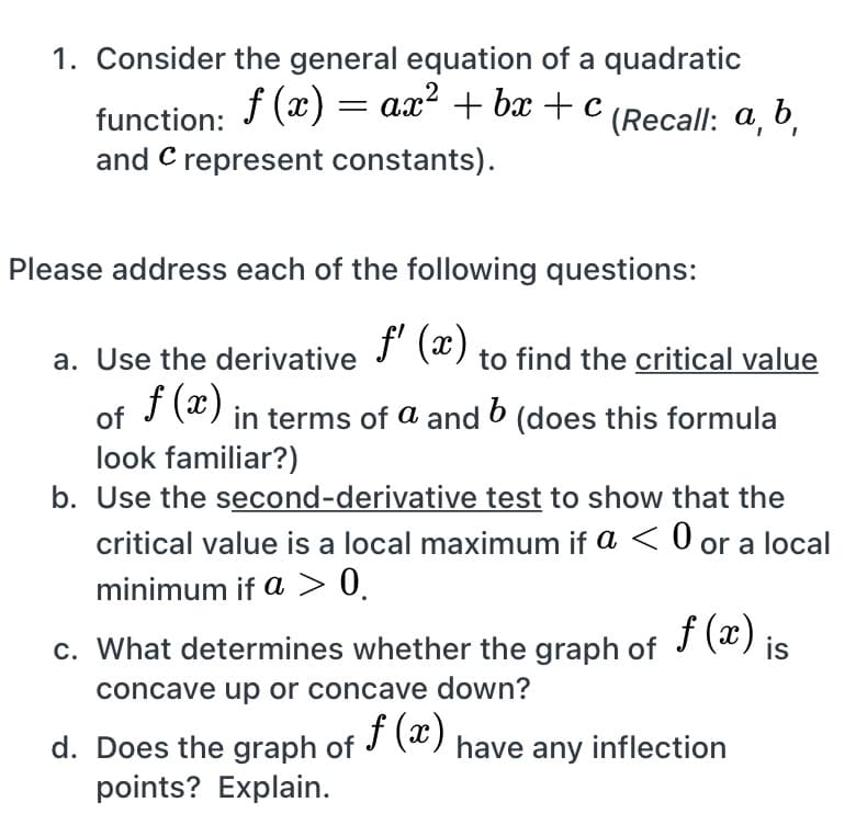 1. Consider the general equation of a quadratic
f (x) = ax? + bx + c
(Recall: a, b,
function:
and C represent constants).
Please address each of the following questions:
a. Use the derivative J (") to find the critical value
f (x)
of
in terms of a and 6 (does this formula
look familiar?)
b. Use the second-derivative test to show that the
critical value is a local maximum if a < 0 or a local
minimum if a > 0.
f (x)
c. What determines whether the graph of
is
concave up or concave down?
f (x)
d. Does the graph of J (*)
points? Explain.
have any inflection
