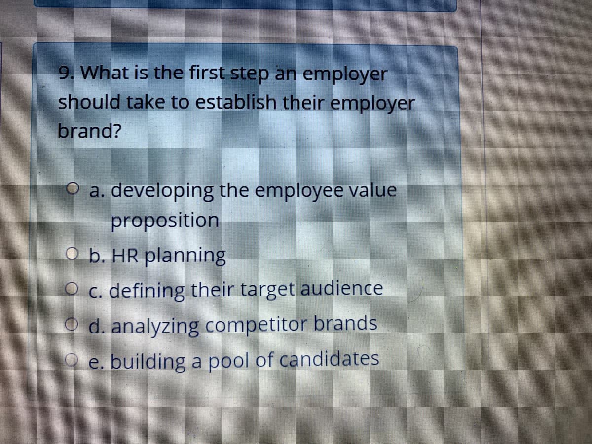 9. What is the first step an employer
should take to establish their employer
brand?
O a. developing the employee value
proposition
O b. HR planning
O c. defining their target audience
O d. analyzing competitor brands
O e. building a pool of candidates
