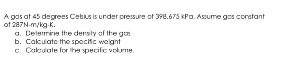 A gas at 45 degrees Celsius is under pressure of 398.675 kPa. Assume gas constant
of 287N-m/kg-K.
a. Determine the density of the gas
b. Calculate the specific weight
c. Calculate for the specific volume.
