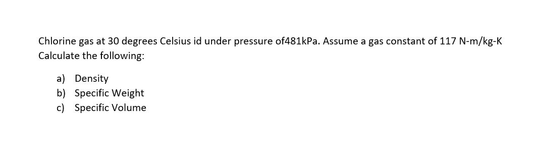 Chlorine gas at 30 degrees Celsius id under pressure of481kPa. Assume a gas constant of 117 N-m/kg-K
Calculate the following:
a) Density
b) Specific Weight
c) Specific Volume
