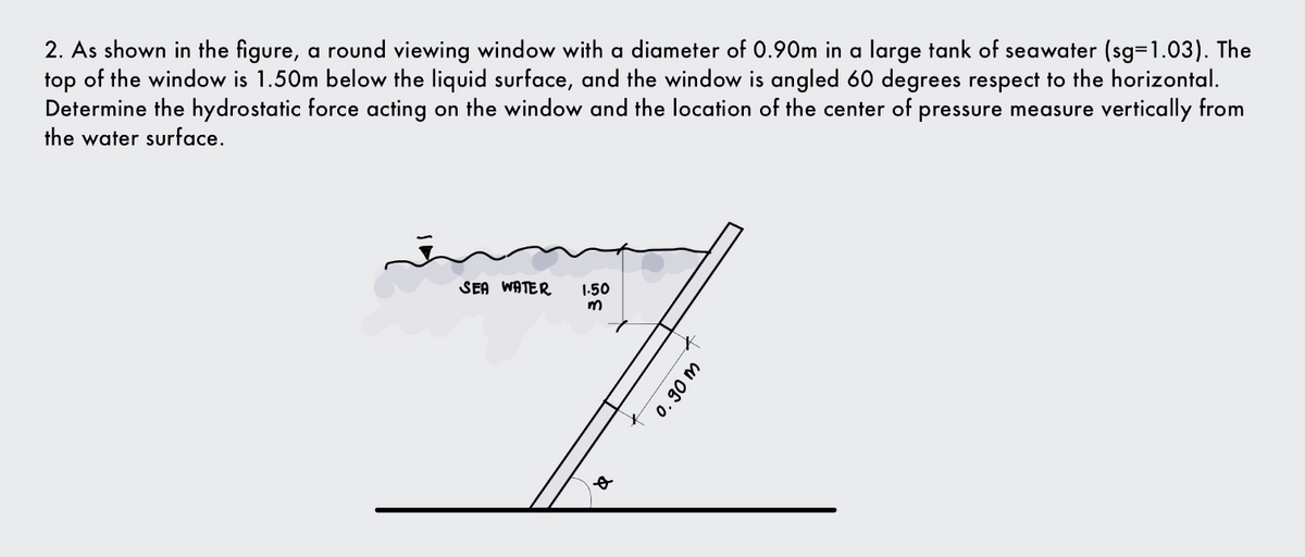2. As shown in the figure, a round viewing window with a diameter of 0.90m in a large tank of seawater (sg=1.03). The
top of the window is 1.50m below the liquid surface, and the window is angled 60 degrees respect to the horizontal.
Determine the hydrostatic force acting on the window and the location of the center of pressure measure vertically from
the water surface.
SEA WATER
1-50
0. 90 m
