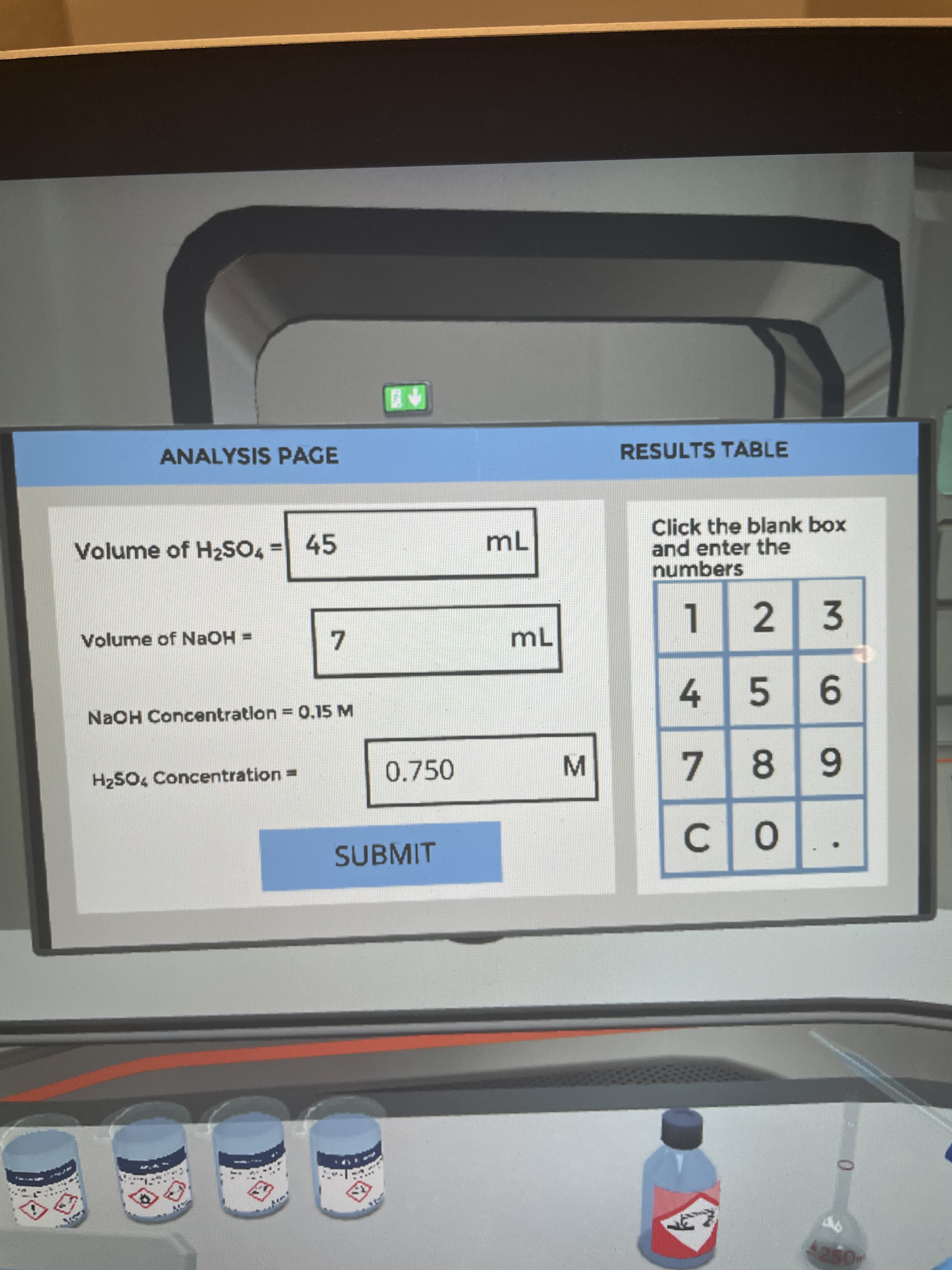 9.
个盟
ANALYSIS PAGE
RESULTS TABLE
Click the blank box
and enter the
numbers
Volume of H2SO4 = 45
mL
Volume of NAOH =
mL
2.
3.
7.
NaOH Concentration = 0.15 M
4 5
6.
H2SO4 Concentration =
0.750
7.
SUBMIT
C.
