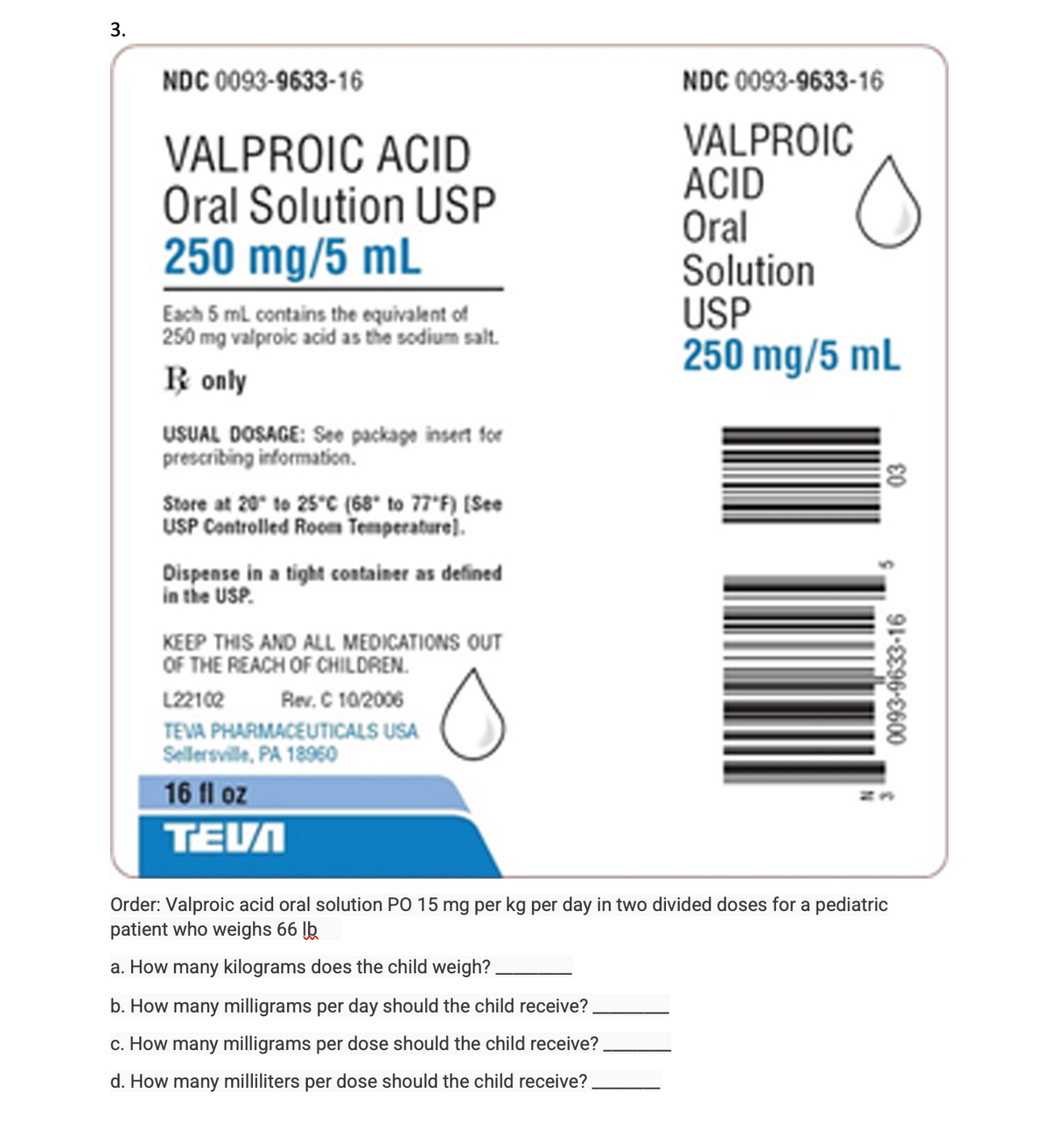 3.
NDC 0093-9633-16
VALPROIC ACID
Oral Solution USP
250 mg/5 mL
Each 5 mL contains the equivalent of
250 mg valproic acid as the sodium salt.
R only
USUAL DOSAGE: See package insert for
prescribing information.
Store at 20 to 25°C (68° to 77°F) [See
USP Controlled Room Temperature).
Dispense in a tight container as defined
in the USP.
KEEP THIS AND ALL MEDICATIONS OUT
OF THE REACH OF CHILDREN.
L22102
Rev. C 10/2006
TEVA PHARMACEUTICALS USA
Sellersville, PA 18960
16 fl oz
TEVA
NDC 0093-9633-16
VALPROIC
ACID
Oral
Solution
USP
250 mg/5 mL
O
03
0093-9633-16
Order: Valproic acid oral solution PO 15 mg per kg per day in two divided doses for a pediatric
patient who weighs 66 lb
a. How many kilograms does the child weigh?
b. How many milligrams per day should the child receive?
c. How many milligrams per dose should the child receive?
d. How many milliliters per dose should the child receive?