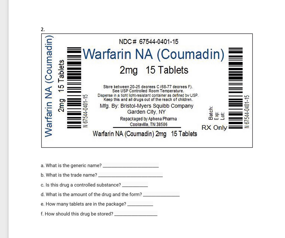 2.
Warfarin NA (Coumadin)
2mg 15 Tablets
Warfarin NA (Coumadin)
2mg 15 Tablets
N 67544-0401-15
NDC# 67544-0401-15
Store between 20-25 degrees C (68-77 dearees F).
See USP Controlled Room Temperature.
Dispense in a tight light-resistant container as defined by USP.
Keep this and all drugs out of the reach of children.
Mfg. By: Bristol-Myers Squibb Company
Garden City, NY
Repackaged by Aphena Phamma
Cookeville, TN 38506
Warfarin NA (Coumadin) 2mg 15 Tablets
a. What is the generic name?
b. What is the trade name?
c. Is this drug a controlled substance?
d. What is the amount of the drug and the form?
e. How many tablets are in the package?
f. How should this drug be stored?
RO
RX Only
N 67544-0401-15