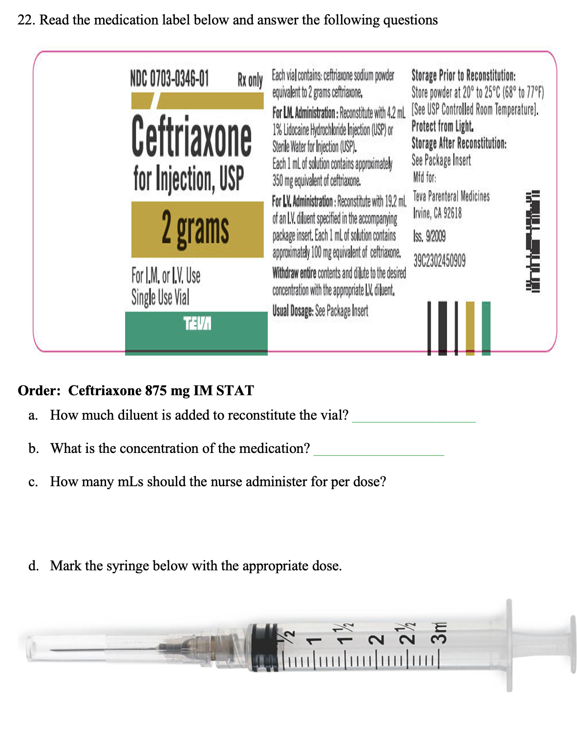 22. Read the medication label below and answer the following questions
NDC 0703-0346-01 Rx only Each vial contains: ceftriaxone sodium powder
equivalent to 2 grams ceftriaxone.
Ceftriaxone
for Injection, USP
2 grams
For I.M. or I.V. Use
Single Use Vial
TEVA
For LM. Administration: Reconstitute with 4.2 mL
1% Lidocaine Hydrochloride Injection (USP) or
Sterile Water for Injection (USP).
Each 1 mL of solution contains approximately
350 mg equivalent of ceftriaxone.
For LV. Administration: Reconstitute with 19.2 ml.
of an L.V. diluent specified in the accompanying
package insert. Each 1 mL of solution contains
approximately 100 mg equivalent of ceftriaxone.
Withdraw entire contents and dilute to the desired
concentration with the appropriate I.V. diluent.
Usual Dosage: See Package Insert
Order: Ceftriaxone 875 mg IM STAT
a. How much diluent is added to reconstitute the vial?
b. What is the concentration of the medication?
c. How many mLs should the nurse administer for
per dose?
d. Mark the syringe below with the appropriate dose.
Storage Prior to Reconstitution:
Store powder at 20° to 25°C (68° to 77°F)
[See USP Controlled Room Temperature).
Protect from Light.
Storage After Reconstitution:
See Package Insert
Mfd for:
Teva Parenteral Medicines
Irvine, CA 92618
Iss. 9/2009
3902302450909
S
[////
KOSUV