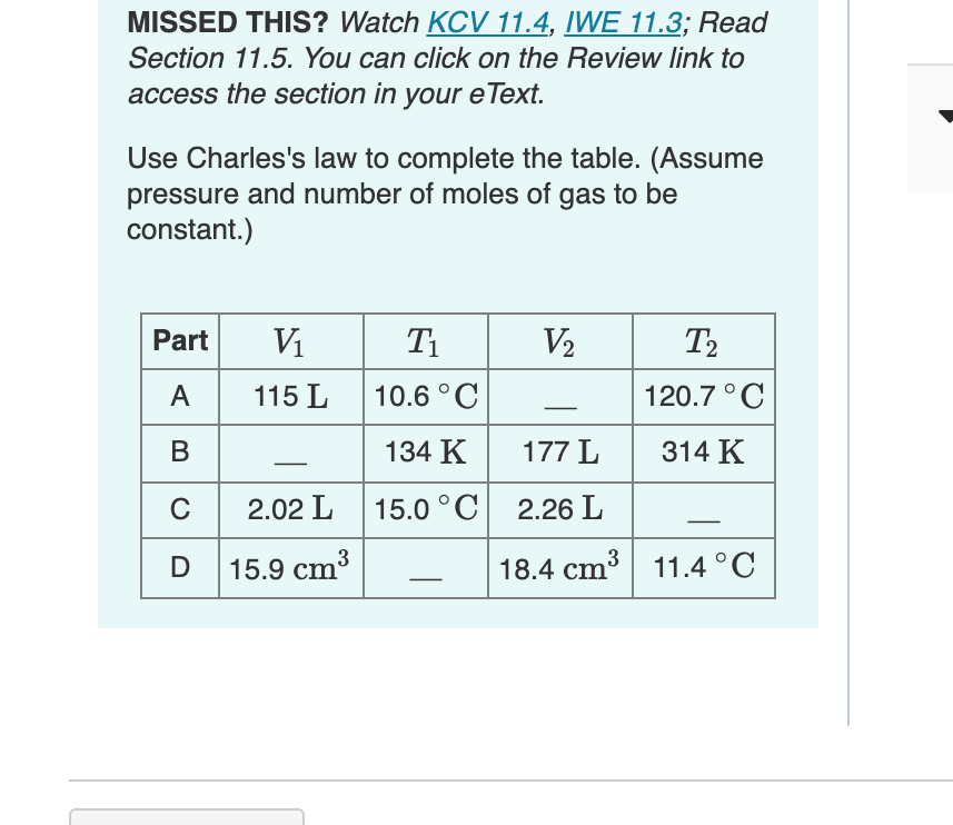 MISSED THIS? Watch KCV 11.4, IWE 11.3; Read
Section 11.5. You can click on the Review link to
access the section in your e Text.
Use Charles's law to complete the table. (Assume
pressure and number of moles of gas to be
constant.)
Part
Vi
T1
V2
T2
A
115 L
10.6 °C
120.7 °C
В
134 K
177 L
314 K
C 2.02 L
15.0 °C
2.26 L
D
15.9 cm3
18.4 cm3 11.4°C
