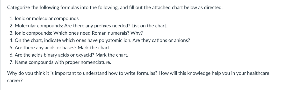 Categorize the following formulas into the following, and fill out the attached chart below as directed:
1. lonic or molecular compounds
2. Molecular compounds: Are there any prefixes needed? List on the chart.
3. lonic compounds: Which ones need Roman numerals? Why?
4. On the chart, indicate which ones have polyatomic ion. Are they cations or anions?
5. Are there any acids or bases? Mark the chart.
6. Are the acids binary acids or oxyacid? Mark the chart.
7. Name compounds with proper nomenclature.
Why do you think it is important to understand how to write formulas? How will this knowledge help you in your healthcare
career?
