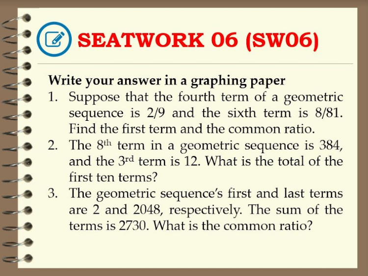 E SEATWORK 06 (SW06)
Write your answer in a graphing paper
1. Suppose that the fourth term of a geometric
sequence is 2/9 and the sixth term is 8/81.
Find the first term and the common ratio.
2. The 8th term in a geometric sequence is 384,
and the 3rd term is 12. What is the total of the
first ten terms?
3. The geometric sequence's first and last terms
are 2 and 2048, respectively. The sum of the
terms is 2730. What is the common ratio?
