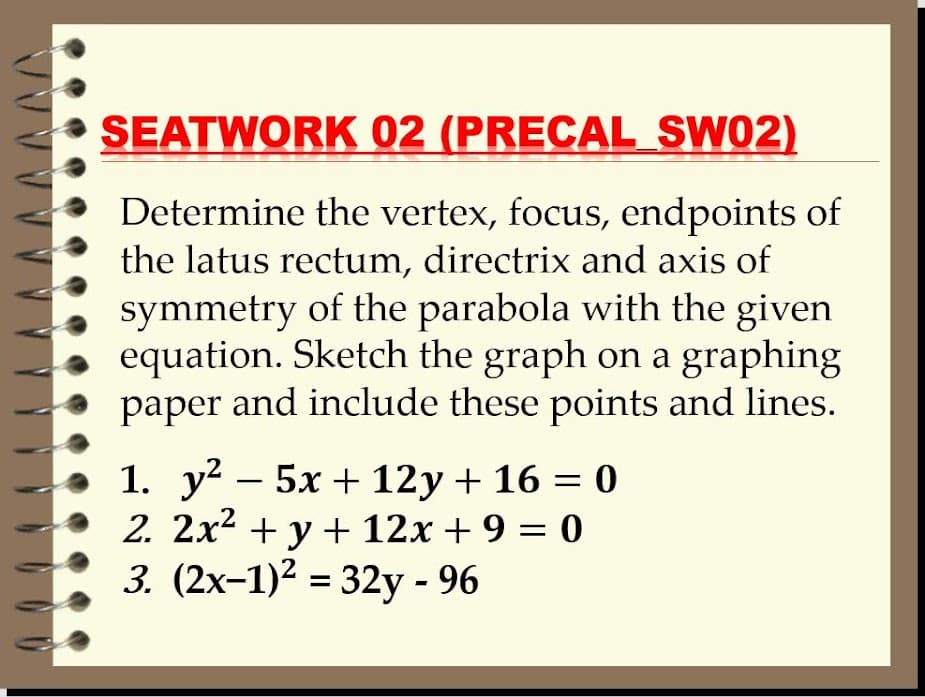 SEATWORK 02 (PRECAL_SW02)
Determine the vertex, focus, endpoints of
the latus rectum, directrix and axis of
symmetry of the parabola with the given
equation. Sketch the graph on a graphing
paper and include these points and lines.
1. y? – 5x + 12y + 16 = 0
2. 2x2 + y + 12x + 9 = 0
3. (2x-1)2 = 32y - 96
%3D
