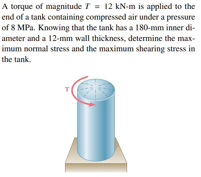 A torque of magnitude T = 12 kN-m is applied to the
end of a tank containing compressed air under a pressure
of 8 MPa. Knowing that the tank has a 180-mm inner di-
ameter and a 12-mm wall thickness, determine the max-
imum normal stress and the maximum shearing stress in
the tank.
T
