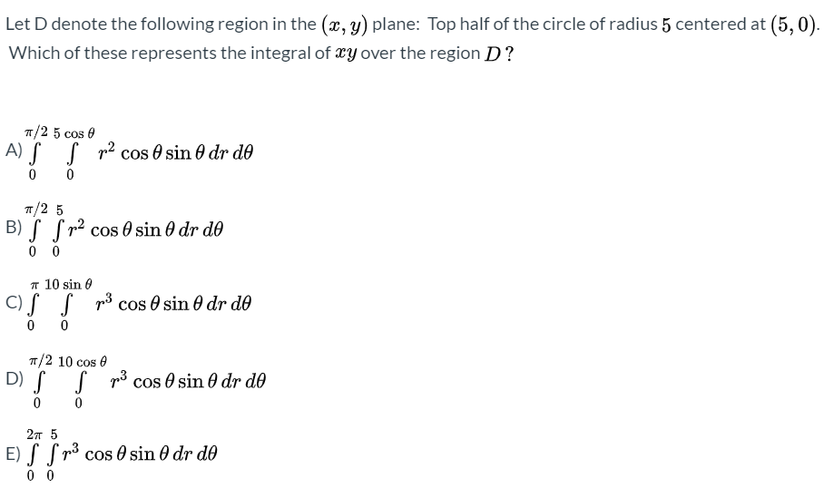 Let D denote the following region in the (x, y) plane: Top half of the circle of radius 5 centered at (5,0).
Which of these represents the integral of xy over the region D?
