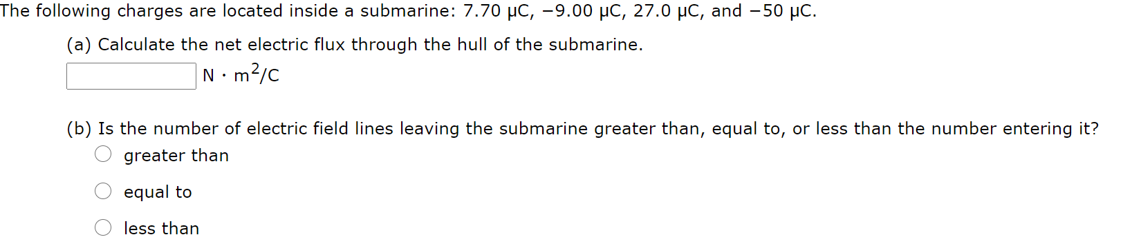 The following charges are located inside a submarine: 7.70 µC, -9.00 µC, 27.0 µC, and - 50 µC.
(a) Calculate the net electric flux through the hull of the submarine.
N•m?/c
(b) Is the number of electric field lines leaving the submarine greater than, equal to, or less than the number entering it?
greater than
equal to
less than
