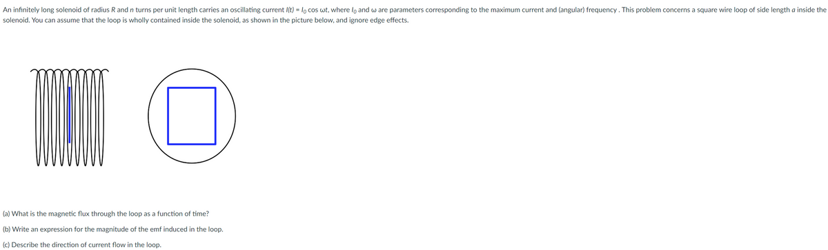 An infinitely long solenoid of radius R and n turns per unit length carries an oscillating current I(t) = lo cos wt, where lo and w are parameters corresponding to the maximum current and (angular) frequency . This problem concerns a square wire loop of side length a inside the
solenoid. You can assume that the loop is wholly contained inside the solenoid, as shown in the picture below, and ignore edge effects.
(a) What is the magnetic flux through the loop as a function of time?
(b) Write an expression for the magnitude of the emf induced in the loop.
(c) Describe the direction of current flow in the loop.
