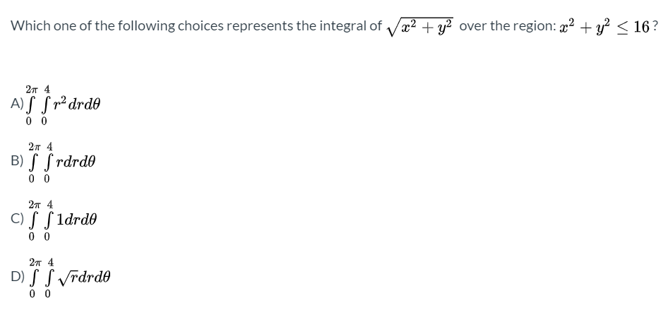 Which one of the following choices represents the integral of
+ y? over the region: 22 + y? < 16?
2т 4
A) S S r² drd0
0 0
2л 4
B) S S rdrd0
0 0
2т 4
C) S S 1drd0
0 0
2л 4
D) S S vrdrd0
0 0
