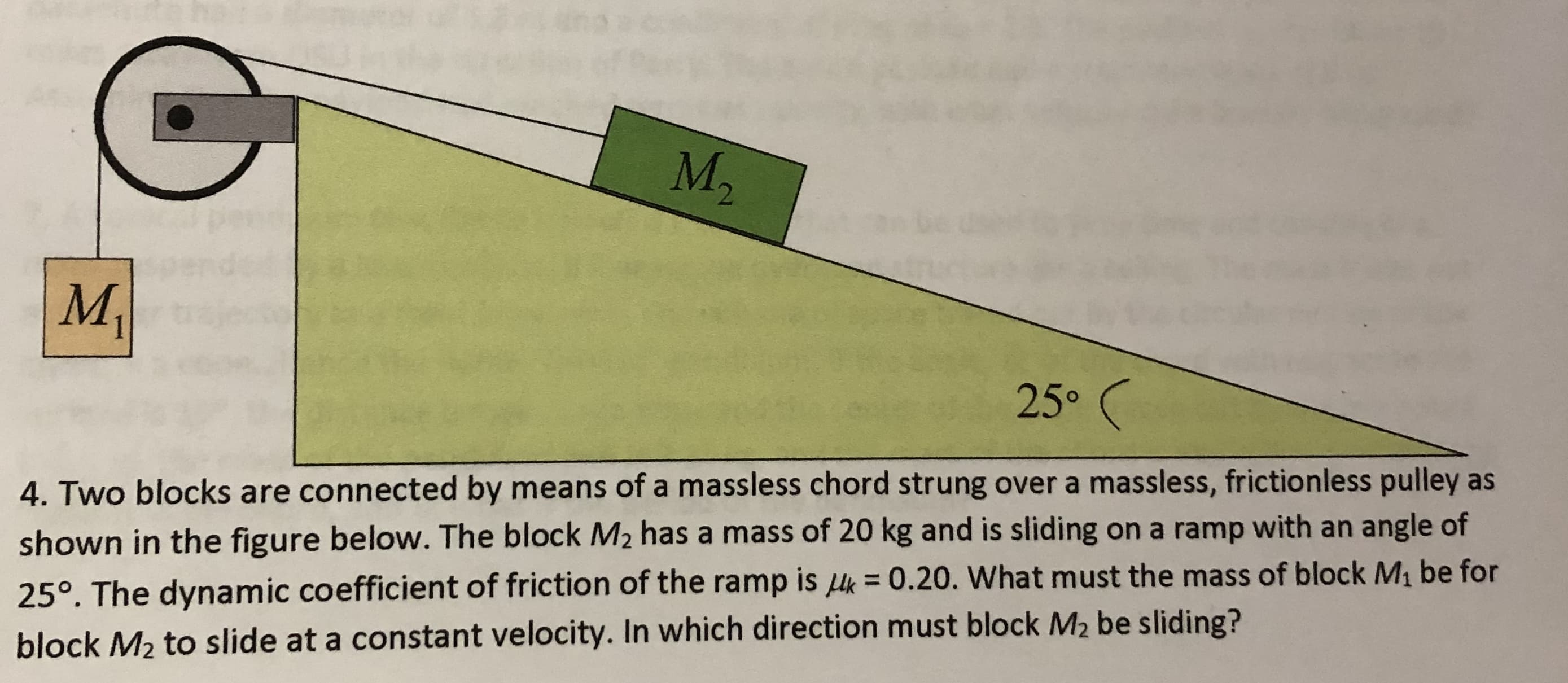 M2
M,
25° (
4. Two blocks are connected by means of a massless chord strung over a massless, frictionless pulley as
shown in the figure below. The block M2 has a mass of 20 kg and is sliding on a ramp with an angle of
%3D
25°. The dynamic coefficient of friction of the ramp is k = 0.20. What must the mass of block M1 be for
block M2 to slide at a constant velocity. In which direction must block M2 be sliding?
