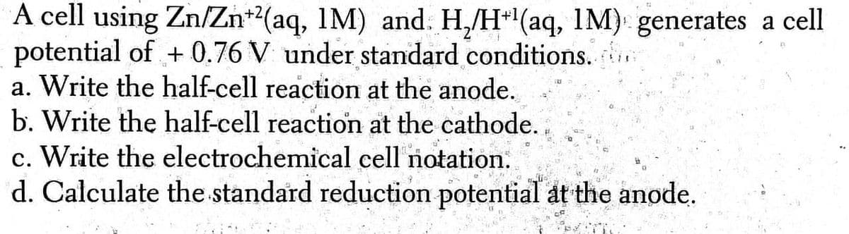 A cell using Zn/Zn+(aq, 1M) and. H,/H*(aq, 1M) generates a cell
potential of + 0.76 V under standard conditions. .
a. Write the half-cell reaction at the anode.
b. Write the half-cell reaction at the cathode.
c. Write the electrochemical cell notation.
d. Calculate the standard reduction potential at the anode.
