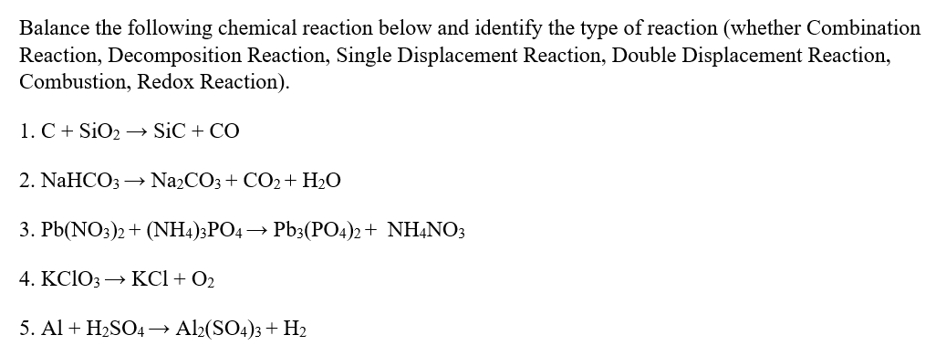 Balance the following chemical reaction below and identify the type of reaction (whether Combination
Reaction, Decomposition Reaction, Single Displacement Reaction, Double Displacement Reaction,
Combustion, Redox Reaction).
1. C+ SiO2 -→ SiC + CO
2. NaHCOз — NazCOз + CO2+ H20
3. Pb(NO3)2+ (NH4)3PO4 → Pb3(PO4)2 + NHẠNO3
4. KCIO3 —> КCI + Oz
5. Al + H2SO4→ Al2(SO4)3 + H2
