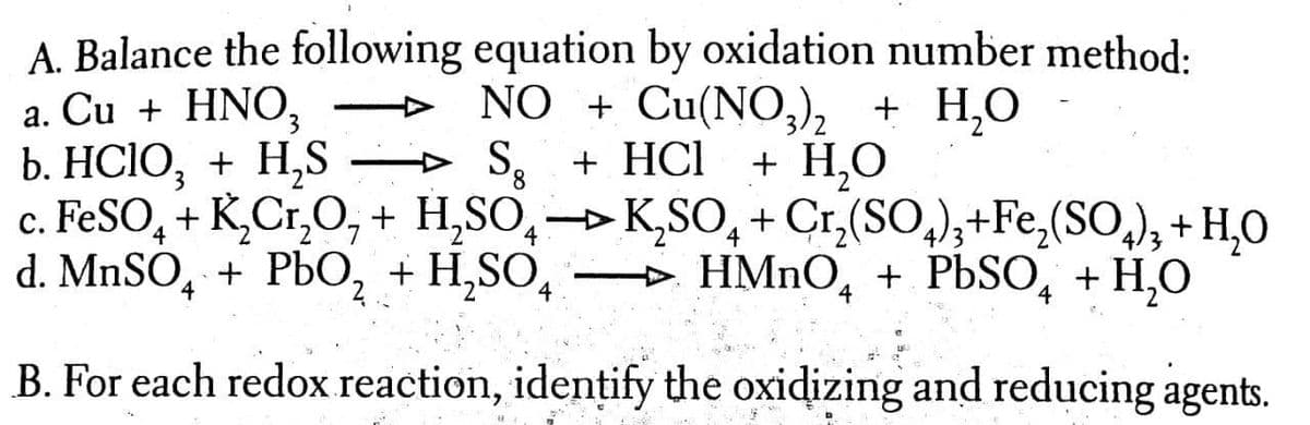 a. Cu + HNO,
b. HСIO, + H,S
A. Balance the following equation by oxidation number method:
NO + Cu(NO,)2 + H,O
+ HCl
S.
c. FESO, + K,Cr,O,+ H,SO,→K,SO, + Cr,(SO,);+Fe,(SO,), + H,O
→ HMNO,
+ Н,О
4
4/3
d. MnSO, + PЬ0, + H,SO,
+ PЬSО, + H,О
4
B. For each redox reaction, idențify the oxidizing and reducing agents.
