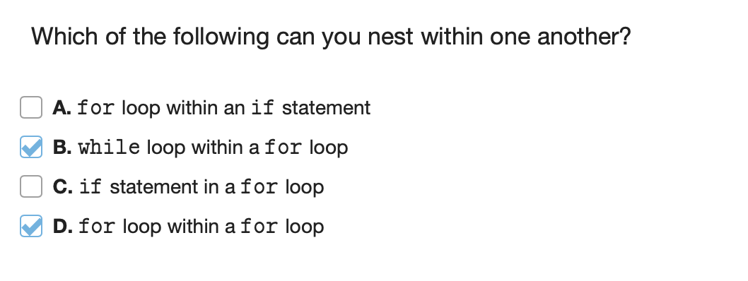 Which of the following can you nest within one another?
A. for loop within an if statement
B. while loop within a for loop
C. if statement in a for loop
D. for loop within a for loop
