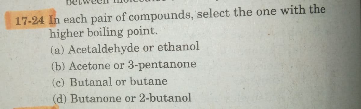 17-24 In each pair of compounds, select the one with the
higher boiling point.
(a) Acetaldehyde or ethanol
(b) Acetone or 3-pentanone
(c) Butanal or butane
(d) Butanone or 2-butanol
