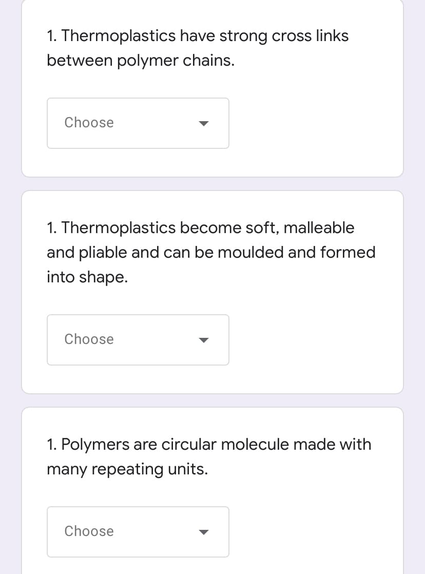 1. Thermoplastics have strong cross links
between polymer chains.
Choose
1. Thermoplastics become soft, malleable
and pliable and can be moulded and formed
into shape.
Choose
1. Polymers are circular molecule made with
many repeating units.
Choose

