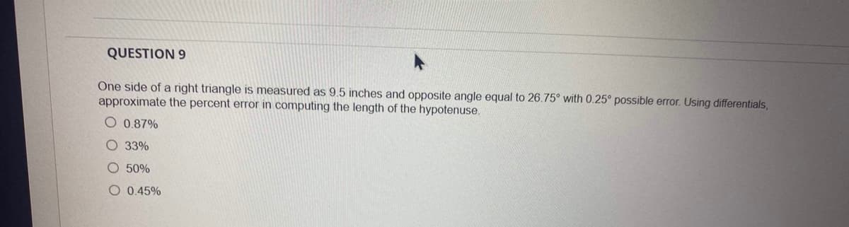 QUESTION 9
One side of a right triangle is measured as 9.5 inches and opposite angle equal to 26.75° with 0.25° possible error. Using differentials,
approximate the percent error in computing the length of the hypotenuse.
O 0.87%
O 33%
O 50%
O 0.45%
