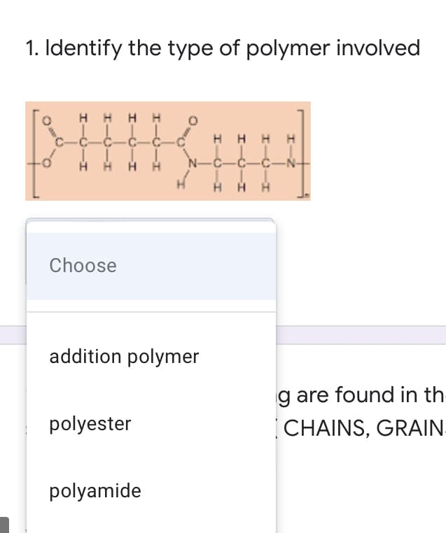 1. Identify the type of polymer involved
H H H H
HHHH
N-C-C-ċ-N-
HH H
Choose
addition polymer
g are found in th-
polyester
CHAINS, GRAIN
polyamide
