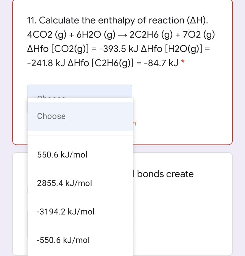 11. Calculate the enthalpy of reaction (AH).
4CO2 (g) + 6H20 (g) → 2C2H6 (g) + 702 (g)
AHfo [CO2(g)] = -393.5 kJ AHfo [H2O(g)] =
%3D
-241.8 kJ AHfo [C2H6(g)] = -84.7 kJ *
Choose
550.6 kJ/mol
I bonds create
2855.4 kJ/mol
-3194.2 kJ/mol
-550.6 kJ/mol
