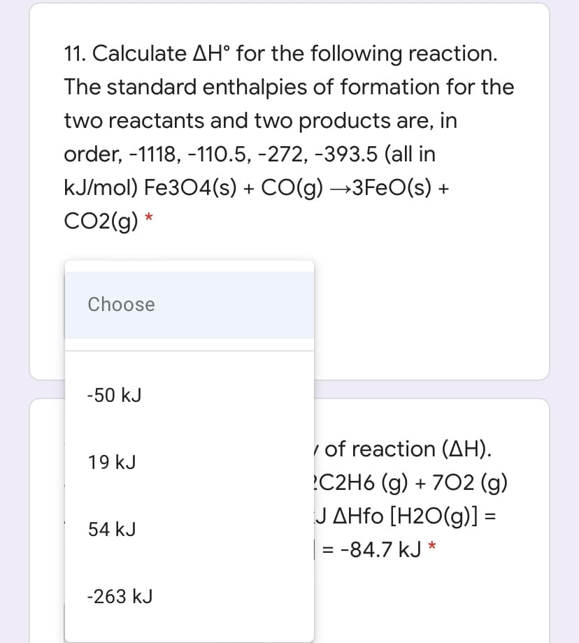 11. Calculate AH° for the following reaction.
The standard enthalpies of formation for the
two reactants and two products are, in
order, -1118, -110.5, -272, -393.5 (all in
kJ/mol) Fe304(s) + CO(g) →3FeO(s) +
CO2(g) *
Choose
-50 kJ
/ of reaction (AH).
19 kJ
C2H6 (g) + 7O2 (g)
J ΔHfo [H20(g)]-
54 kJ
= -84.7 kJ *
%3D
-263 kJ
