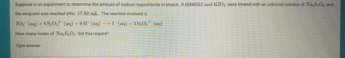 Suppose in an experiment to determine the amount of sodium hypochlorite in bleach, 0.0000552 mol KIO3 were titrated with an unknown solution of NazS2O3 and
the endpoint was reached after 17.80 mL. The reaction involved is
103 (aq) +6 S203² (aq) +6 H (aq) I (aq) +3 S,0g (aq)
How many moles of Na S2O3 did this require?
Type answer:
