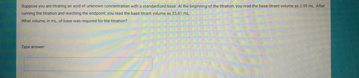 Suppose you are titrating an acid of unknown concentration with a standardized base. At the beginning of the titration, you read the base titrant volume as 2.99 mL. After
running the titration and reaching the endpoint, you read the base titrant volume as 25.61 mL.
What volume, in mL, of base was required for the titration?
Type answer:
