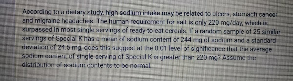 According to a dietary study, high sodium intake may be related to ulcers, stomach cancer
and migraine headaches. The human requirement for salt is only 220 mg/day, which is
surpassed in most single servings of ready-to-eat cereals. If a random sample of 25 similar
servings of Special K has a mean of sodium content of 244 mg of sodium and a standard
deviation of 24.5 mg, does this suggest at the 0.01 level of significance that the average
sodium content of single serving of Special K is greater than 220 mg? Assume the
distribution of sodium contents to be normal.